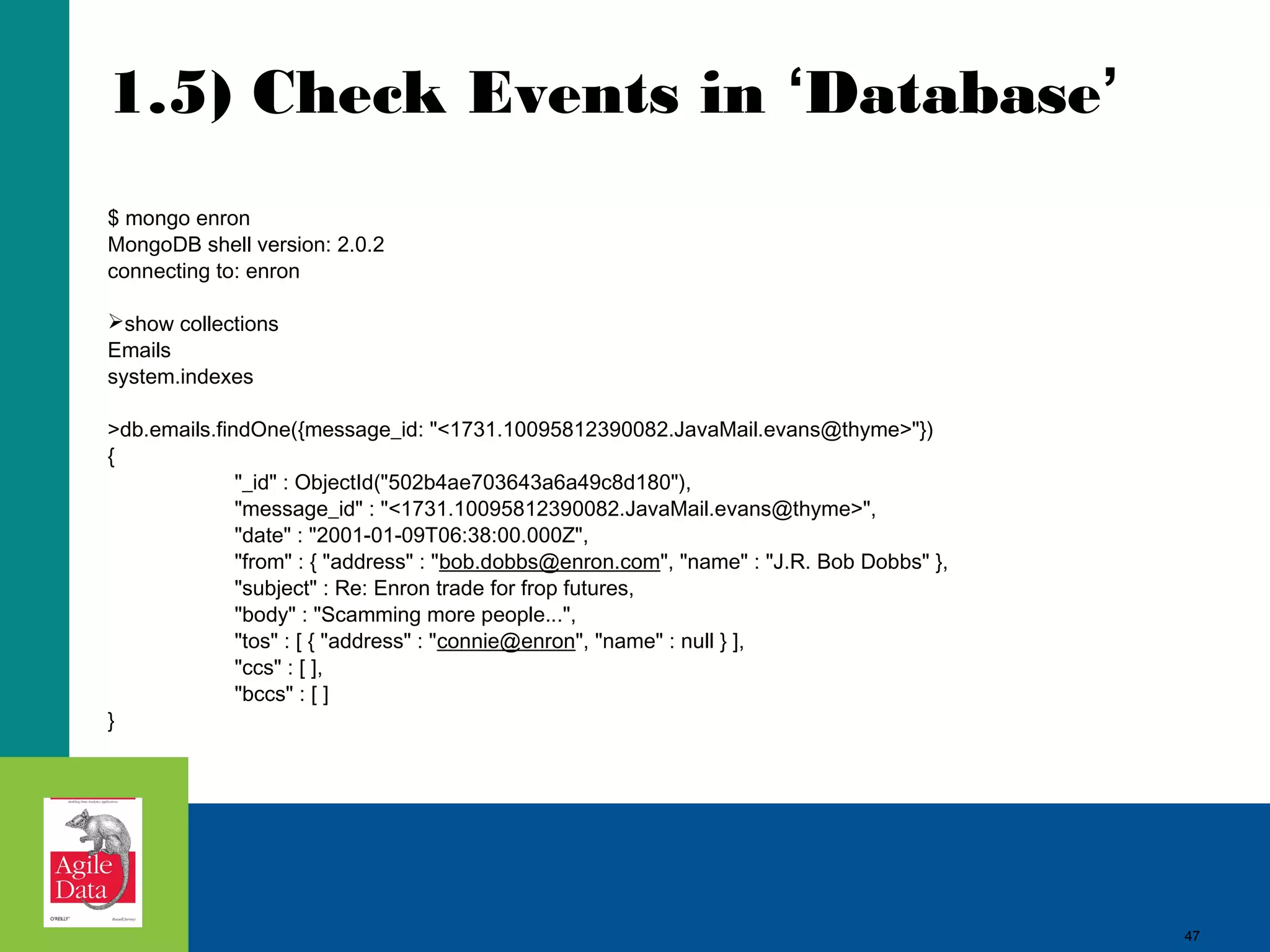 1.5) Check Events in ‘Database’ $ mongo enron MongoDB shell version: 2.0.2 connecting to: enron show collections Emails system.indexes >db.emails.findOne({message_id: "<1731.10095812390082.JavaMail.evans@thyme>"}) { "_id" : ObjectId("502b4ae703643a6a49c8d180"), "message_id" : "<1731.10095812390082.JavaMail.evans@thyme>", "date" : "2001-01-09T06:38:00.000Z", "from" : { "address" : "bob.dobbs@enron.com", "name" : "J.R. Bob Dobbs" }, "subject" : Re: Enron trade for frop futures, "body" : "Scamming more people...", "tos" : [ { "address" : "connie@enron", "name" : null } ], "ccs" : [ ], "bccs" : [ ] } 47 