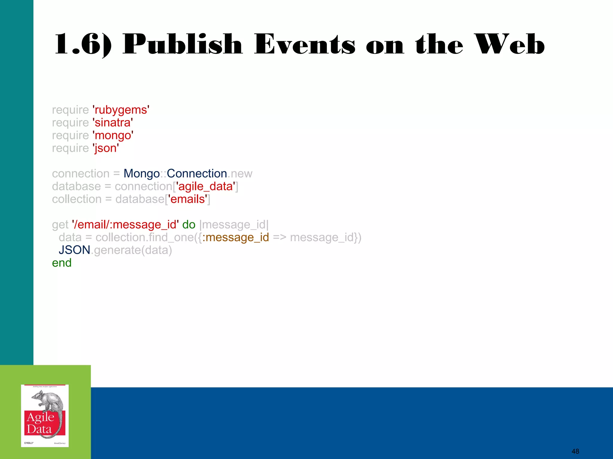 1.6) Publish Events on the Web require 'rubygems' require 'sinatra' require 'mongo' require 'json' connection = Mongo::Connection.new database = connection['agile_data'] collection = database['emails'] get '/email/:message_id' do |message_id| data = collection.find_one({:message_id => message_id}) JSON.generate(data) end 48 