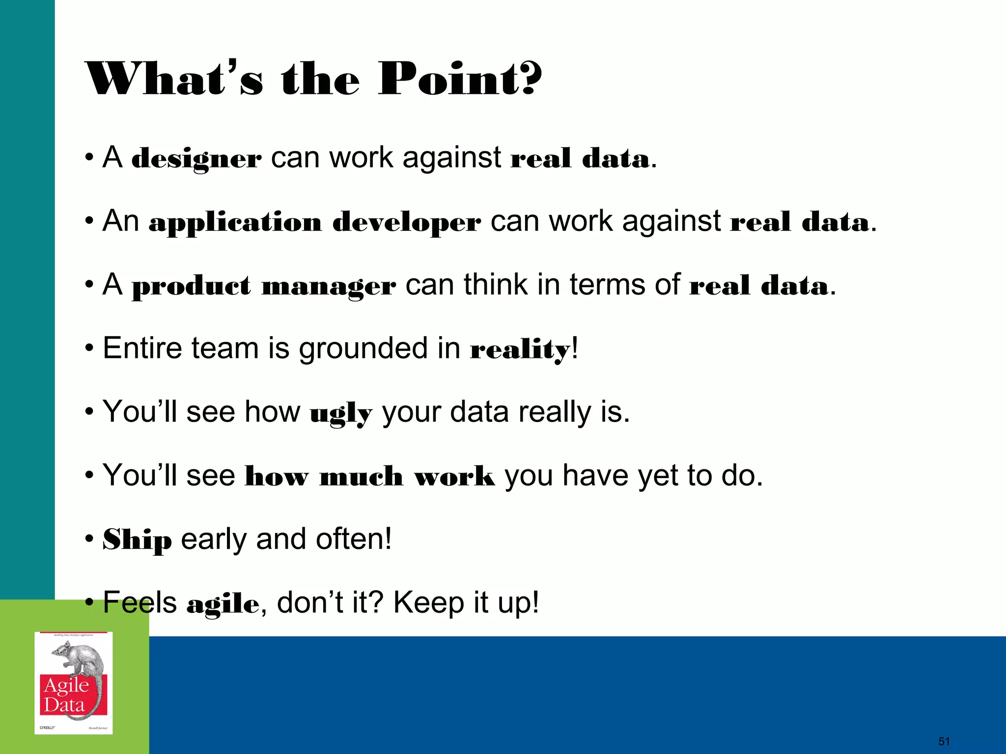 What’s the Point? • A designer can work against real data. • An application developer can work against real data. • A product manager can think in terms of real data. • Entire team is grounded in reality! • You’ll see how ugly your data really is. • You’ll see how much work you have yet to do. • Ship early and often! • Feels agile, don’t it? Keep it up! 51 