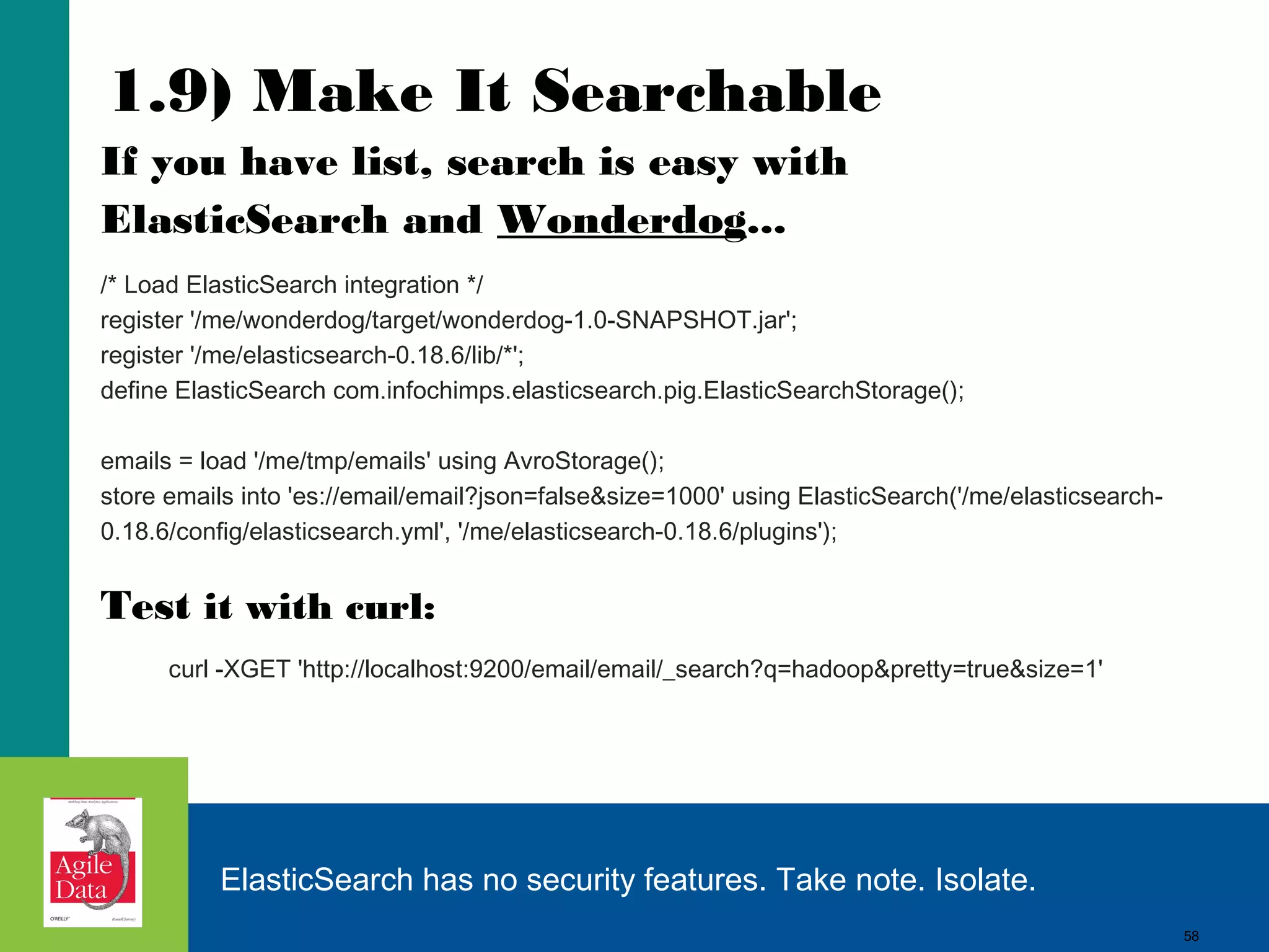 1.9) Make It Searchable If you have list, search is easy with ElasticSearch and Wonderdog... /* Load ElasticSearch integration */ register '/me/wonderdog/target/wonderdog-1.0-SNAPSHOT.jar'; register '/me/elasticsearch-0.18.6/lib/*'; define ElasticSearch com.infochimps.elasticsearch.pig.ElasticSearchStorage(); emails = load '/me/tmp/emails' using AvroStorage(); store emails into 'es://email/email?json=false&size=1000' using ElasticSearch('/me/elasticsearch0.18.6/config/elasticsearch.yml', '/me/elasticsearch-0.18.6/plugins'); Test it with curl: curl -XGET 'http://localhost:9200/email/email/_search?q=hadoop&pretty=true&size=1' ElasticSearch has no security features. Take note. Isolate. 58 