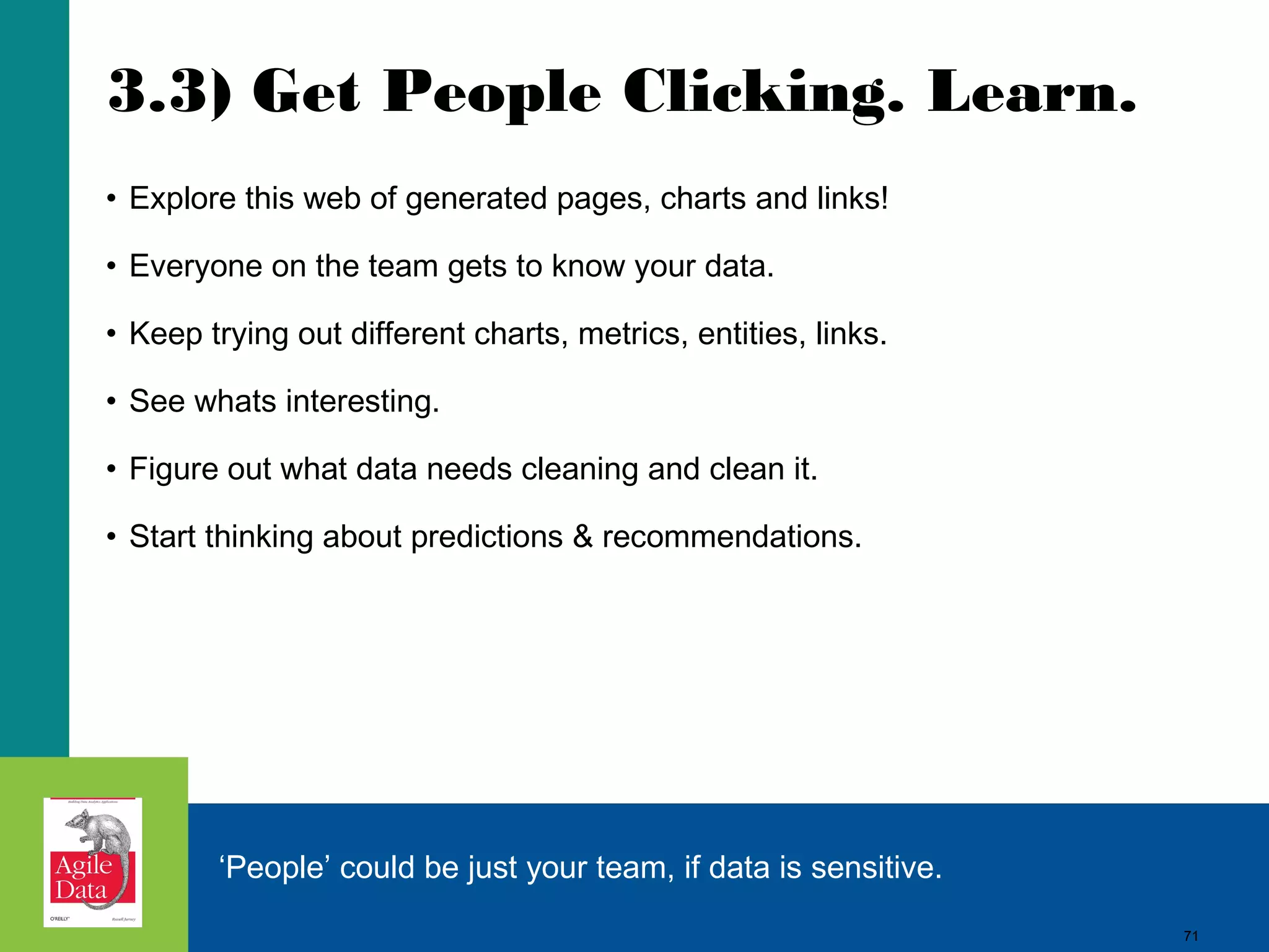 3.3) Get People Clicking. Learn. • Explore this web of generated pages, charts and links! • Everyone on the team gets to know your data. • Keep trying out different charts, metrics, entities, links. • See whats interesting. • Figure out what data needs cleaning and clean it. • Start thinking about predictions & recommendations. ‘People’ could be just your team, if data is sensitive. 71 