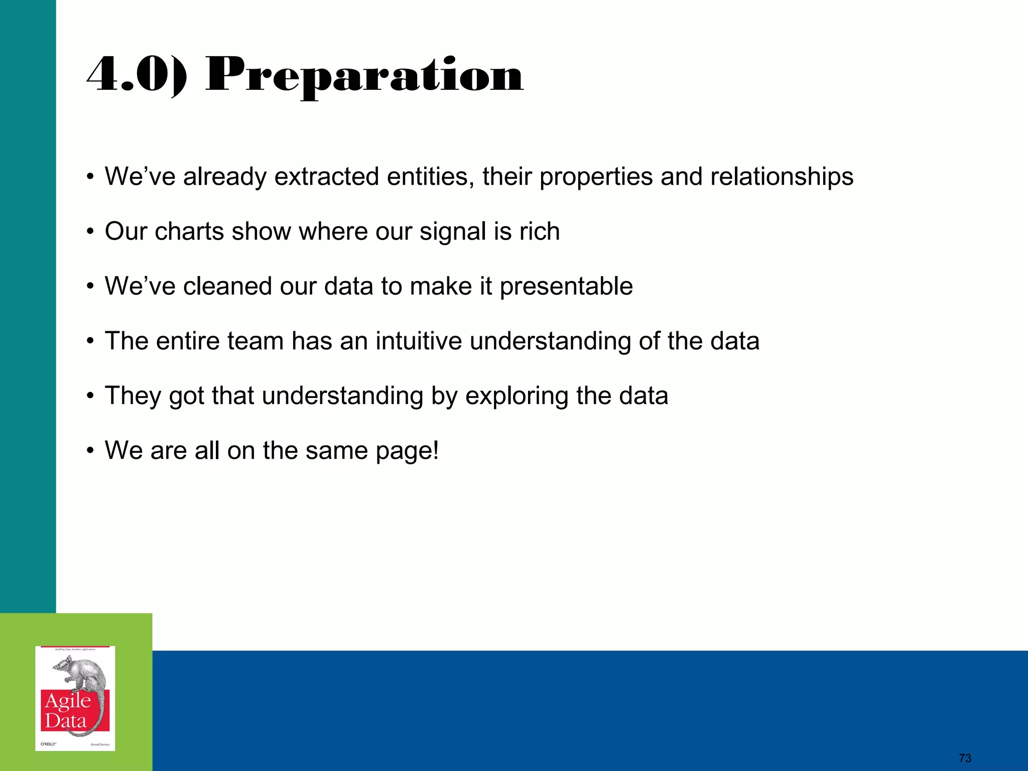 4.0) Preparation • We’ve already extracted entities, their properties and relationships • Our charts show where our signal is rich • We’ve cleaned our data to make it presentable • The entire team has an intuitive understanding of the data • They got that understanding by exploring the data • We are all on the same page! 73 