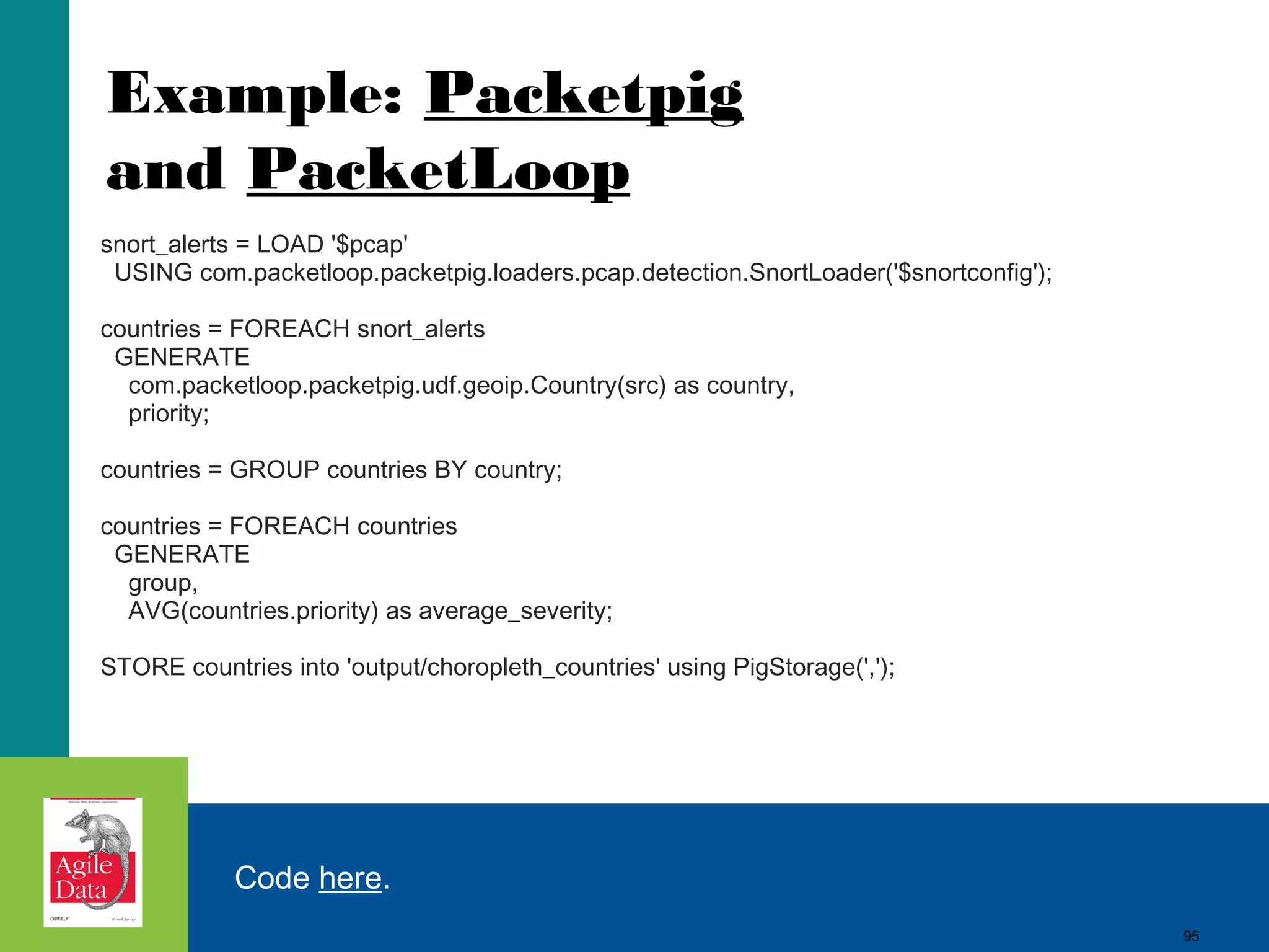 Example: Packetpig and PacketLoop snort_alerts = LOAD '$pcap'   USING com.packetloop.packetpig.loaders.pcap.detection.SnortLoader('$snortconfig'); countries = FOREACH snort_alerts   GENERATE     com.packetloop.packetpig.udf.geoip.Country(src) as country,     priority; countries = GROUP countries BY country; countries = FOREACH countries   GENERATE     group,     AVG(countries.priority) as average_severity; STORE countries into 'output/choropleth_countries' using PigStorage(','); Code here. 95 