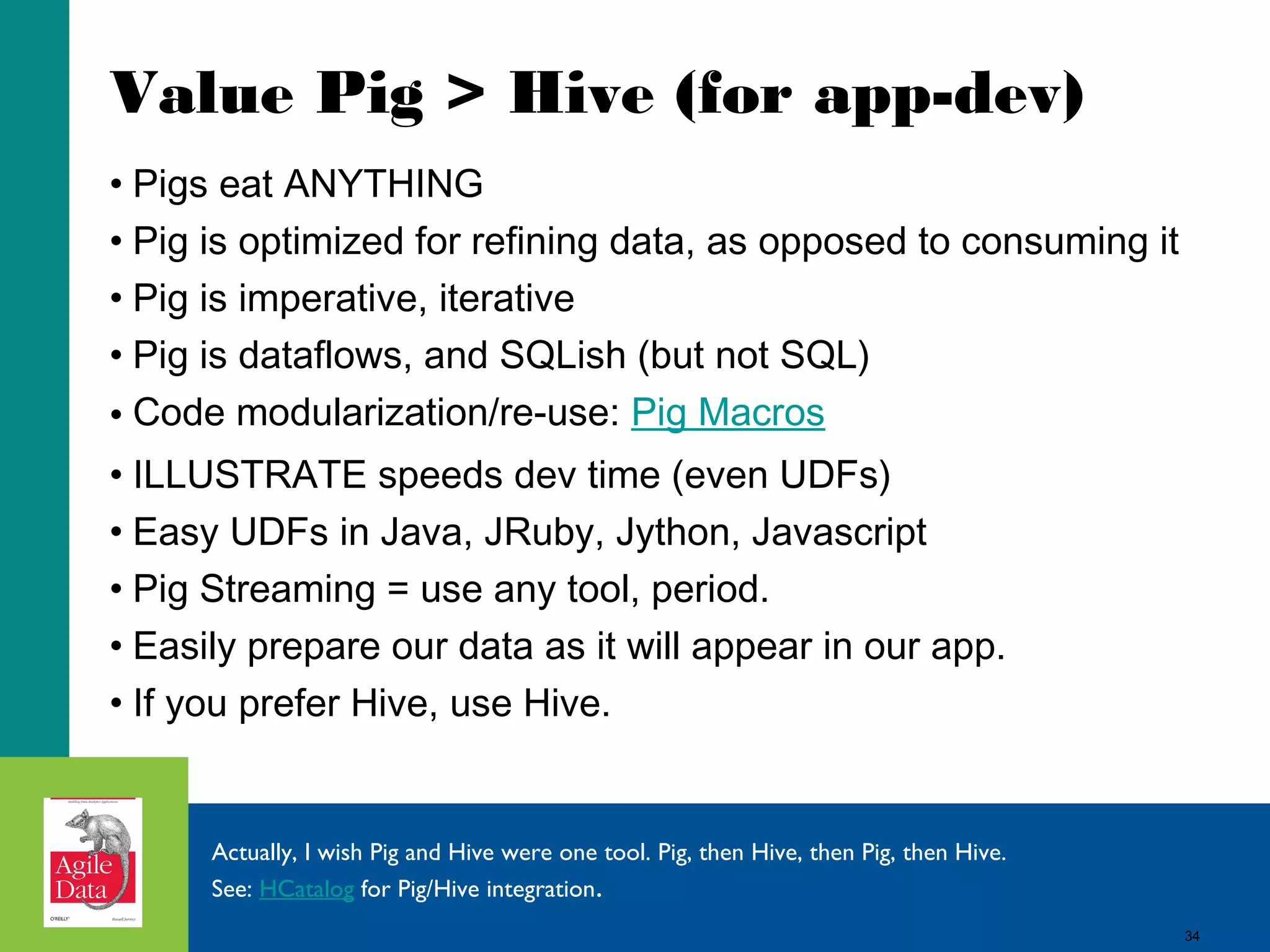34
Value Pig > Hive (for app-dev)
• Pigs eat ANYTHING
• Pig is optimized for refining data, as opposed to consuming it
• Pig is imperative, iterative
• Pig is dataflows, and SQLish (but not SQL)
• Code modularization/re-use: Pig Macros
• ILLUSTRATE speeds dev time (even UDFs)
• Easy UDFs in Java, JRuby, Jython, Javascript
• Pig Streaming = use any tool, period.
• Easily prepare our data as it will appear in our app.
• If you prefer Hive, use Hive.
Actually, I wish Pig and Hive were one tool. Pig, then Hive, then Pig, then Hive.
See: HCatalog for Pig/Hive integration.
34
 