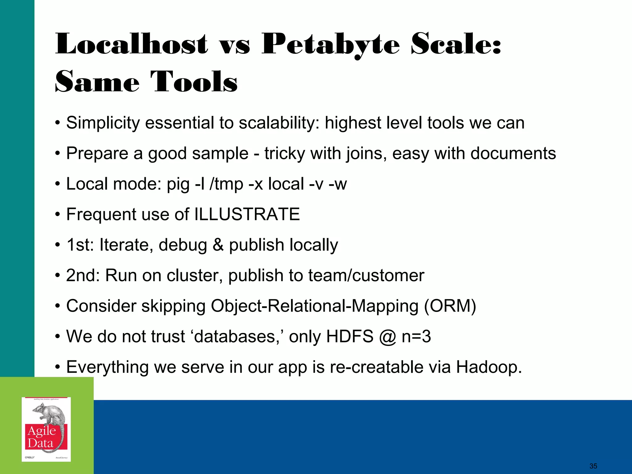 35
Localhost vs Petabyte Scale:
Same Tools
• Simplicity essential to scalability: highest level tools we can
• Prepare a good sample - tricky with joins, easy with documents
• Local mode: pig -l /tmp -x local -v -w
• Frequent use of ILLUSTRATE
• 1st: Iterate, debug & publish locally
• 2nd: Run on cluster, publish to team/customer
• Consider skipping Object-Relational-Mapping (ORM)
• We do not trust ‘databases,’ only HDFS @ n=3
• Everything we serve in our app is re-creatable via Hadoop.
35
 