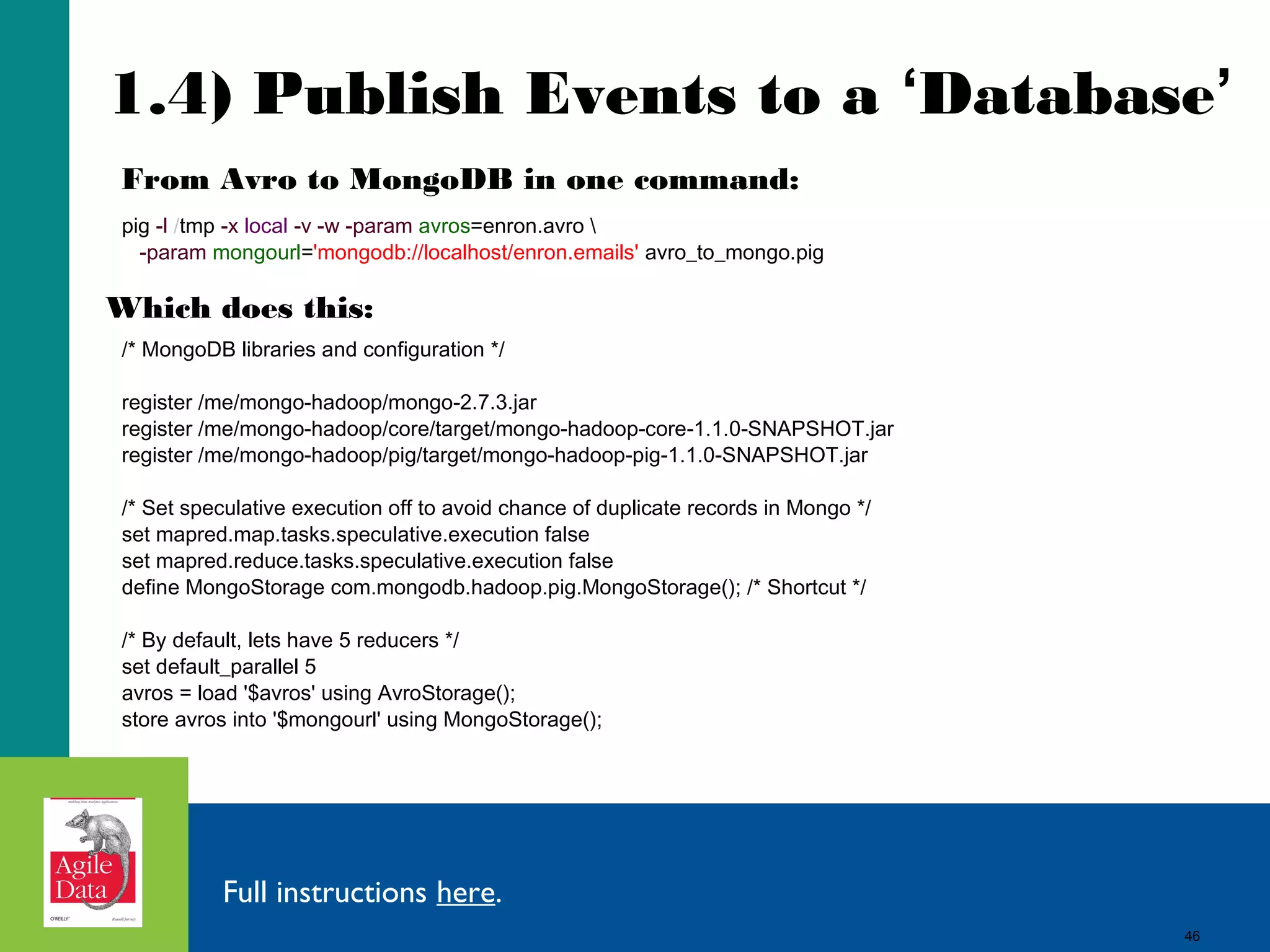 46
1.4) Publish Events to a ‘Database’
pig -l /tmp -x local -v -w -param avros=enron.avro 
-param mongourl='mongodb://localhost/enron.emails' avro_to_mongo.pig
/* MongoDB libraries and configuration */
register /me/mongo-hadoop/mongo-2.7.3.jar
register /me/mongo-hadoop/core/target/mongo-hadoop-core-1.1.0-SNAPSHOT.jar
register /me/mongo-hadoop/pig/target/mongo-hadoop-pig-1.1.0-SNAPSHOT.jar
/* Set speculative execution off to avoid chance of duplicate records in Mongo */
set mapred.map.tasks.speculative.execution false
set mapred.reduce.tasks.speculative.execution false
define MongoStorage com.mongodb.hadoop.pig.MongoStorage(); /* Shortcut */
/* By default, lets have 5 reducers */
set default_parallel 5
avros = load '$avros' using AvroStorage();
store avros into '$mongourl' using MongoStorage();
Full instructions here.
Which does this:
From Avro to MongoDB in one command:
46
 