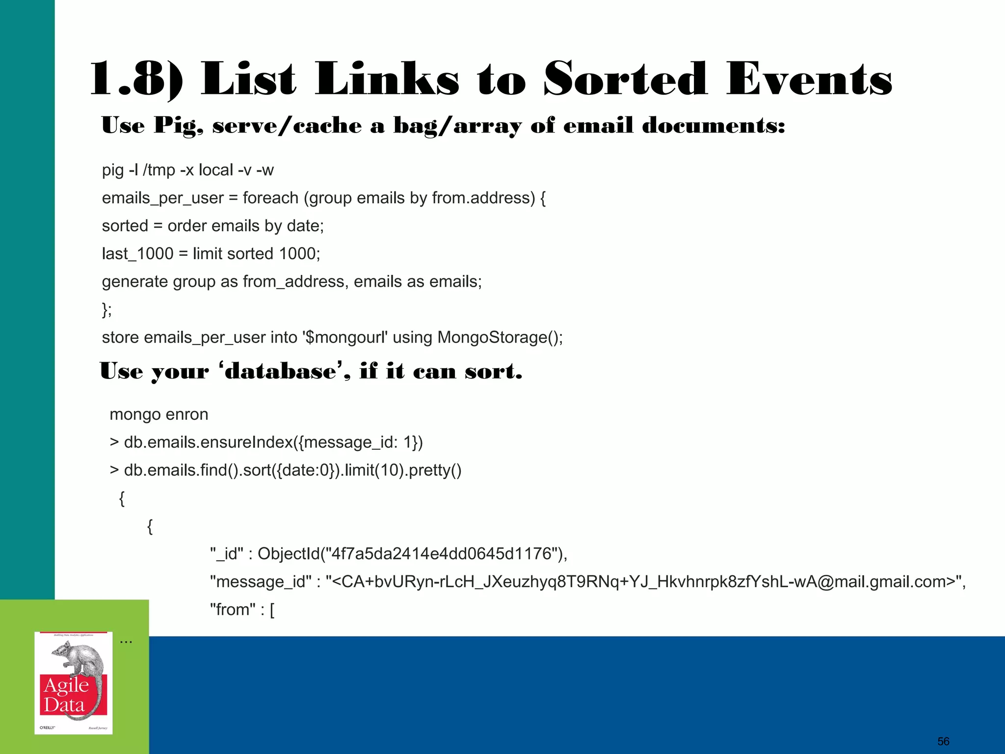 56
1.8) List Links to Sorted Events
mongo enron
> db.emails.ensureIndex({message_id: 1})
> db.emails.find().sort({date:0}).limit(10).pretty()
{
{
"_id" : ObjectId("4f7a5da2414e4dd0645d1176"),
"message_id" : "<CA+bvURyn-rLcH_JXeuzhyq8T9RNq+YJ_Hkvhnrpk8zfYshL-wA@mail.gmail.com>",
"from" : [
...
pig -l /tmp -x local -v -w
emails_per_user = foreach (group emails by from.address) {
sorted = order emails by date;
last_1000 = limit sorted 1000;
generate group as from_address, emails as emails;
};
store emails_per_user into '$mongourl' using MongoStorage();
Use Pig, serve/cache a bag/array of email documents:
Use your ‘database’, if it can sort.
56
 