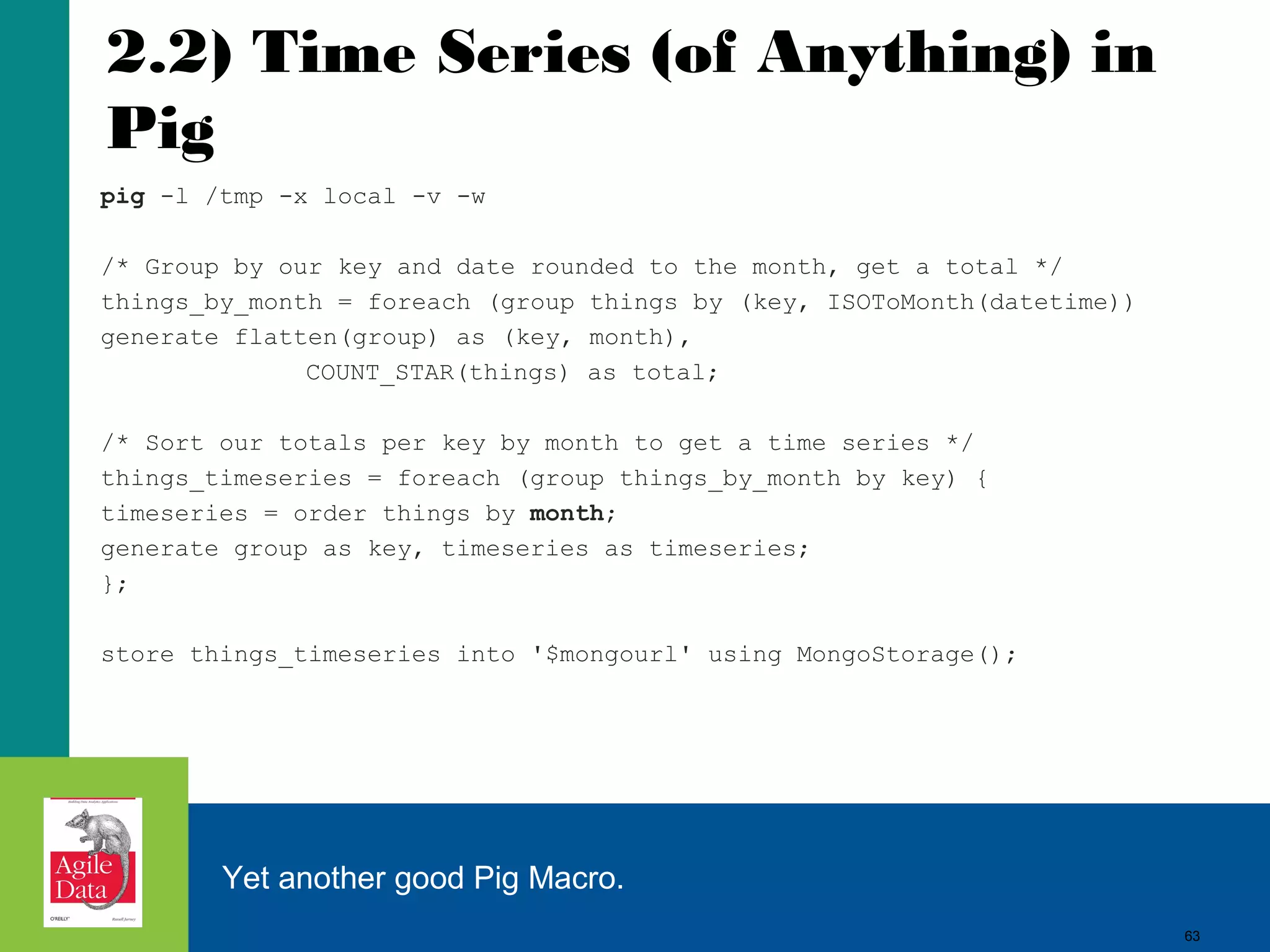 63
2.2) Time Series (of Anything) in
Pig
pig -l /tmp -x local -v -w
/* Group by our key and date rounded to the month, get a total */
things_by_month = foreach (group things by (key, ISOToMonth(datetime))
generate flatten(group) as (key, month),
COUNT_STAR(things) as total;
/* Sort our totals per key by month to get a time series */
things_timeseries = foreach (group things_by_month by key) {
timeseries = order things by month;
generate group as key, timeseries as timeseries;
};
store things_timeseries into '$mongourl' using MongoStorage();
Yet another good Pig Macro.
63
 