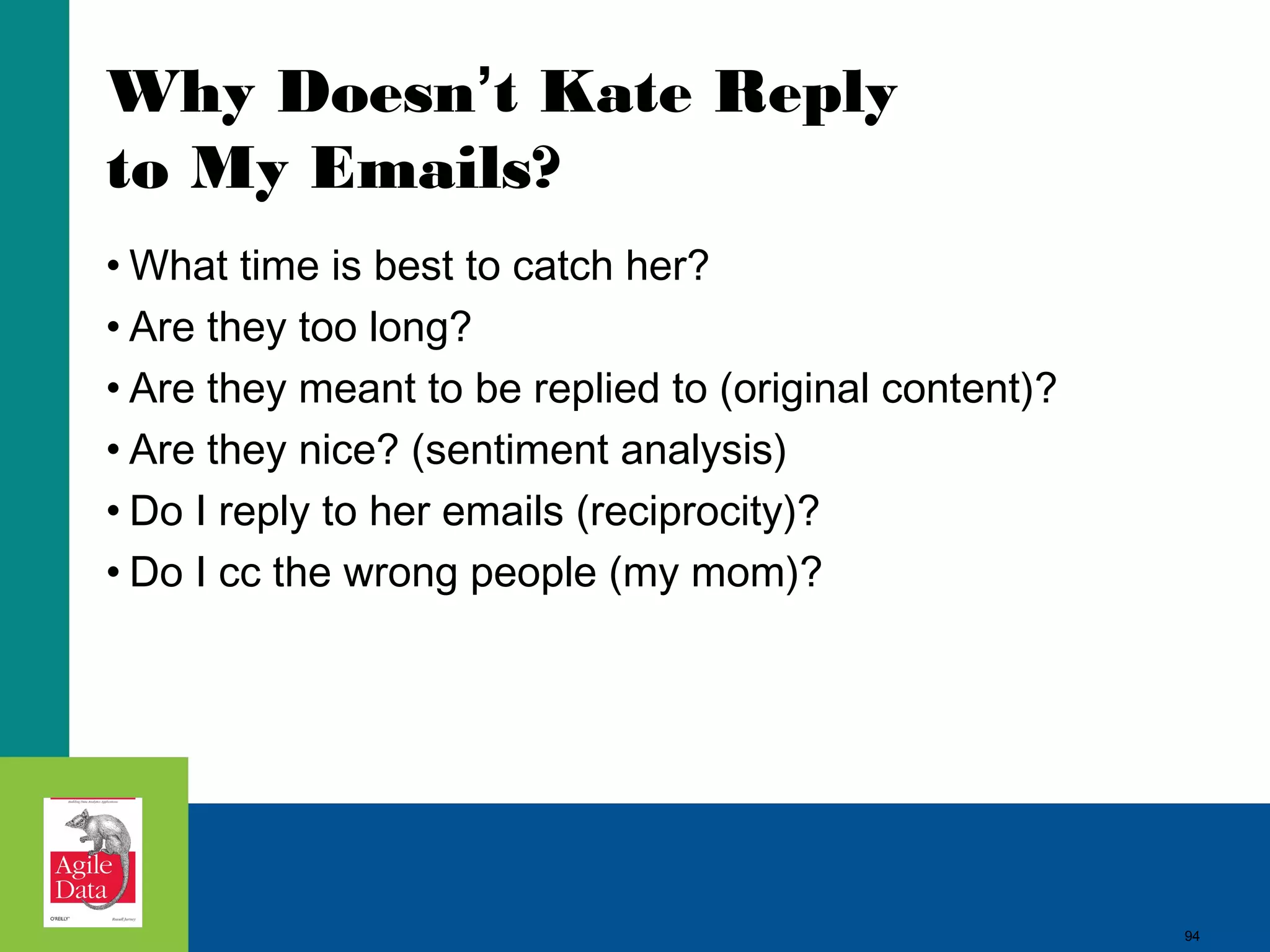 94
Why Doesn’t Kate Reply
to My Emails?
• What time is best to catch her?
• Are they too long?
• Are they meant to be replied to (original content)?
• Are they nice? (sentiment analysis)
• Do I reply to her emails (reciprocity)?
• Do I cc the wrong people (my mom)?
94
 
