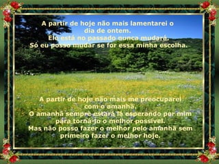 A partir de hoje não mais lamentarei o  dia de ontem.  Ele está no passado nunca mudará. Só eu posso mudar se for essa minha escolha. A partir de hoje não mais me preocuparei com o amanhã. O amanhã sempre estará lá esperando por mim para torná-lo o melhor possível. Mas não posso fazer o melhor pelo amanhã sem primeiro fazer o melhor hoje. 