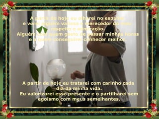 A partir de hoje eu olharei no espelho  e verei alguém valioso e merecedor do meu  respeito e admiração. Alguém com quem gosto de passar minhas horas e a quem conseguirei conhecer melhor. A partir de hoje eu tratarei com carinho cada  dia da minha vida. Eu valorizarei esse presente e o partilharei sem egoísmo com meus semelhantes. 