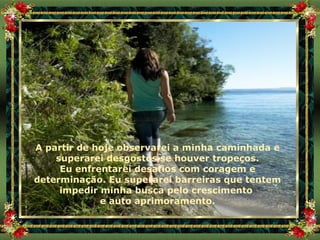 A partir de hoje observarei a minha caminhada e superarei desgostos se houver tropeços. Eu enfrentarei desafios com coragem e determinação. Eu superarei barreiras que tentem impedir minha busca pelo crescimento  e auto aprimoramento. 