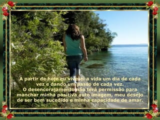 A partir de hoje eu viverei a vida um dia de cada vez e dando um passo de cada vez. O desencorajamento não terá permissão para manchar minha positiva auto imagem, meu desejo de ser bem sucedido e minha capacidade de amar. 