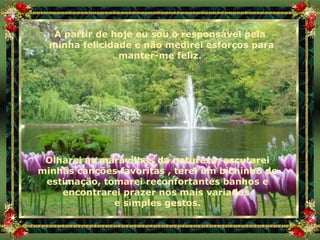 A partir de hoje eu sou o responsável pela minha felicidade e não medirei esforços para manter-me feliz. Olharei as maravilhas da natureza, escutarei minhas canções favoritas , terei um bichinho de estimação, tomarei reconfortantes banhos e encontrarei prazer nos mais variados  e simples gestos. 