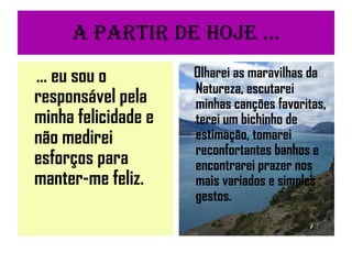 A partir de Hoje ... ... eu sou o responsável pela minha felicidade e não medirei esforços para manter-me feliz. Olharei as maravilhas da Natureza, escutarei minhas canções favoritas, terei um bichinho de estimação, tomarei reconfortantes banhos e encontrarei prazer nos mais variados e simples gestos. 