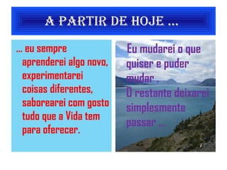 A partir de Hoje ...  ... eu sempre aprenderei algo novo, experimentarei coisas diferentes, saborearei com gosto tudo que a Vida tem para oferecer. Eu mudarei o que quiser e puder mudar . O restante deixarei simplesmente passar ... 