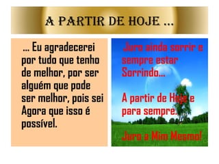 ... Eu agradecerei por tudo que tenho de melhor, por ser alguém que pode ser melhor, pois sei Agora que isso é possível. Juro ainda sorrir e sempre estar Sorrindo... A partir de Hoje e para sempre. Juro a Mim Mesmo!   A partir de Hoje ... 