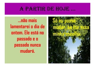 A partir de Hoje ... ...não mais lamentarei o dia de ontem. Ele está no passado e o passado nunca mudará. Só eu posso mudar, se for essa minha escolha. 