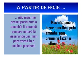 A partir de Hoje ... ... não mais me preocuparei com o amanhã. O amanhã sempre estará lá esperando por mim para torná-lo o melhor possível. Mas não posso fazer o melhor pelo amanhã sem primeiro fazer o melhor Hoje. 