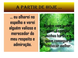 A partir de Hoje ... ... eu olharei no espelho e verei alguém valioso e merecedor do meu respeito e admiração. Alguém com quem gosto de passar minhas horas e a quem conseguirei conhecer melhor. 