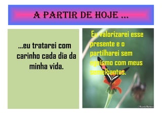 A partir de Hoje ... ...eu tratarei com carinho cada dia da minha vida. Eu valorizarei esse presente e o partilharei sem egoísmo com meus semelhantes. 