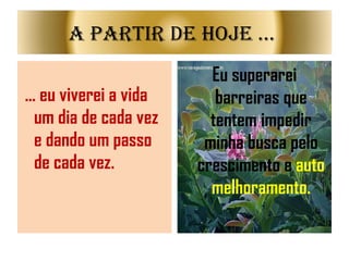 ... eu viverei a vida um dia de cada vez e dando um passo de cada vez. Eu superarei barreiras que tentem impedir minha busca pelo crescimento e  auto   melhoramento. A partir de Hoje ...  