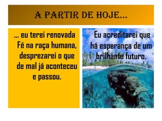 A partir de Hoje... ... eu terei renovada Fé na raça humana, desprezarei o que de mal já aconteceu e passou. Eu acreditarei que há esperança de um brilhante futuro. 