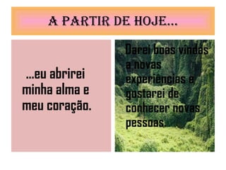 A partir de hoje... ...eu abrirei minha alma e meu coração. Darei boas vindas a novas experiências e gostarei de conhecer novas pessoas. 