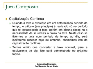 Juro Composto

   Capitalização Contínua
       Quando a taxa é expressa em um determinado período de
        tempo, o cálculo (em princípio) é realizado só no período
        que foi estabelecido a taxa, porém em alguns casos há a
        necessidade de se reduzir o prazo da taxa. Neste caso se
        tivermos a taxa num período de tempo ao dia, será
        indiferente receber hoje ou amanhã, chamamos isto de
        capitalização contínua.
       Temos então que converter a taxa nominal, para a
        equivalente ao dia, isto será demonstrado no próximo
        tópico.


                           Matemática Financeira
                         Prof Eugênio Carlos Stieler
 
