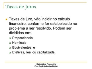 Taxas de Juros

   Taxas de juro, vão incidir no cálculo
    financeiro, conforme for estabelecido no
    problema a ser resolvido. Podem ser
    divididas em:
       Proporcionais;
       Nominais
       Equivalentes, e
       Efetivas, real ou capitalizada.


                         Matemática Financeira
                       Prof Eugênio Carlos Stieler
 