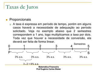 Taxas de Juros

   Proporcionais
       A taxa é expressa em período de tempo, porém em alguns
        casos haverá a necessidade de adequação ao período
        solicitado. Veja no exemplo abaixo que 2 semestres
        correspondem a 1 ano, logo multiplicamos a taxa por dois.
        Toda vez que houver a necessidade de conversão, ela
        deverá ser feita de forma linear.
                                                                       Semestres
    0              1                 2              3              4                 5
    P                                                                              S
         3% a.s.          3% a.s.         3% a.s.            3% a.s.       3% a.s.

                   3 x 2 = 6% a.a.
                                 Matemática Financeira
                               Prof Eugênio Carlos Stieler
 