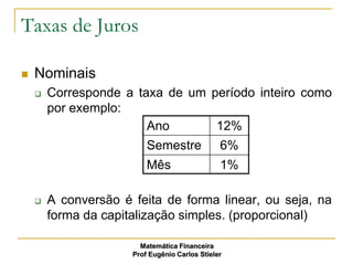 Taxas de Juros

   Nominais
       Corresponde a taxa de um período inteiro como
        por exemplo:
                        Ano       12%
                          Semestre              6%
                          Mês                   1%

       A conversão é feita de forma linear, ou seja, na
        forma da capitalização simples. (proporcional)

                        Matemática Financeira
                      Prof Eugênio Carlos Stieler
 