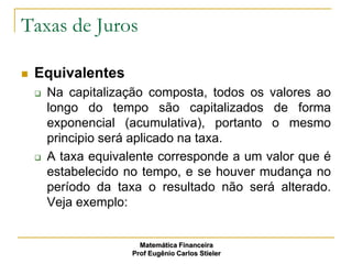 Taxas de Juros

   Equivalentes
       Na capitalização composta, todos os valores ao
        longo do tempo são capitalizados de forma
        exponencial (acumulativa), portanto o mesmo
        principio será aplicado na taxa.
       A taxa equivalente corresponde a um valor que é
        estabelecido no tempo, e se houver mudança no
        período da taxa o resultado não será alterado.
        Veja exemplo:


                        Matemática Financeira
                      Prof Eugênio Carlos Stieler
 