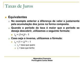 Taxas de Juros

   Equivalentes
       No exemplo anterior a diferença de valor e justamente
        pela acumulação dos juros na forma composta.
       Quando o período da taxa é maior que o período se
        deseja descobrir, utilizamos a seguinte formula:
         iq = (1+it)q - 1

       Caso seja o inverso, utilizamos a fórmula:
           iq = (1 + it)1/q – 1
               iq = taxa que quero
               it = taxa que tenho



                                     Matemática Financeira
                                   Prof Eugênio Carlos Stieler
 