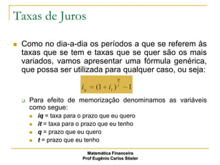 Taxas de Juros

   Como no dia-a-dia os períodos a que se referem às
    taxas que se tem e taxas que se quer são os mais
    variados, vamos apresentar uma fórmula genérica,
    que possa ser utilizada para qualquer caso, ou seja:
                                            q
                                            t
                           iq     (1 it )         1
       Para efeito de memorização denominamos as variáveis
        como segue:
           iq = taxa para o prazo que eu quero
           it = taxa para o prazo que eu tenho
           q = prazo que eu quero
           t = prazo que eu tenho

                              Matemática Financeira
                            Prof Eugênio Carlos Stieler
 