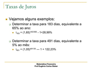 Taxas de Juros

   Vejamos alguns exemplos:
       Determinar a taxa para 183 dias, equivalente a
        65% ao ano:
           i183 = (1,65)183/360 - 1=28,99%


       Determinar a taxa para 491 dias, equivalente a
        5% ao mês:
           i491 = (1,05)491/30 — 1 = 122,23%




                              Matemática Financeira
                            Prof Eugênio Carlos Stieler
 