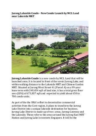 Jurong Lakeside Condo - New Condo Launch by MCL Land
near Lakeside MRT

Jurong Lakeside Condo is a new condo by MCL Land that will be
launched soon. It is located in front of the scenic Jurong Lake, and
within walking distance to the Lakeside MRT and Chinese Garden
MRT. Situated at Jurong West Street 41 (Parcel A) on a 99-year
lease term with 240,654 sqft of land size, it has a total gross floor
area (GFA) of 673,837 sqft and expected to yield about 650 to
700 condo units.
As part of the the URA's effort to decentralize commercial
activities from the Core region, it plans to transform the Jurong
Lake District into a unique lakeside destination for business.
Jurong Lake District is made up of two areas, Jurong Gateway and
the Lakeside. These refer to the areas around the Jurong East MRT
Station and Jurong Lake in western Singapore. It will be the

 