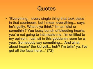 Quotes “ Everything... every single thing that took place in that courtroom, but I mean everything... says he's guilty. What d'ya think? I'm an idiot or somethin‘? You lousy bunch of bleeding hearts, you’re not going to intimidate me. I’m entitled to my opinion. I can sit in this goddamn room for a year. Somebody say something… And what about hearin' the kid yell... huh? I'm tellin' ya, I've got all the facts here...” (72) 