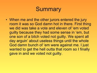 Summary When me and the other jurors entered the jury room it was so God damn hot in there. First thing we did was take a vote and eleven of ‘em voted guilty because they had some sense in ‘em, but one son of a bitch voted not guilty. We spent all day arguin’ about useless things until the whole God damn bunch of ‘em were against me. I just wanted to get the hell outta that room so I finally gave in and we voted not guilty.  