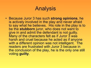 Analysis Because Juror 3 has such  strong opinions , he is actively involved in the play and never afraid to say what he believes.  His role in the play is to be the  stubborn  juror, who does not want to give in and admit the defendant is not guilty.  Many of the characters felt as if Juror 3 was harsh and cruel because he acted as if anyone with a different opinion was not intelligent.  The readers are frustrated with Juror 3 because in the conclusion of the play, he is the only one still voting  guilty . 