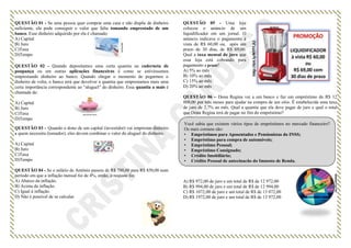 QUESTÃO 01 - Se uma pessoa quer comprar uma casa e não dispõe de dinheiro
suficiente, ela pode conseguir o valor que falta tomando emprestado de um
banco. Esse dinheiro adquirido por ela é chamado:
A) Capital
B) Juro
C)Taxa
D)Tempo
QUESTÃO 02 - Quando depositamos uma certa quantia na caderneta de
poupança ou em outras aplicações financeiras é como se estivéssemos
emprestando dinheiro ao banco. Quando chegar o momento de pegarmos o
dinheiro de volta, o banco terá que devolver a quantia que emprestamos mais uma
certa importância correspondente ao “aluguel” do dinheiro. Essa quantia a mais é
chamada de:
A) Capital
B) Juro
C)Taxa
D)Tempo
QUESTÃO 03 - Quando o dono de um capital (investidor) vai emprestar dinheiro
a quem necessita (tomador), eles devem combinar o valor do aluguel do dinheiro.
A) Capital
B) Juro
C)Taxa
D)Tempo
QUESTÃO 04 - Se o salário de Antônio passou de R$ 700,00 para R$ 850,00 num
período em que a inflação mensal foi de 4%, então, o reajuste foi:
A) Abaixo da inflação.
B) Acima da inflação.
C) Igual à inflação.
D) Não é possível de se calcular.
QUESTÃO 05 - Uma loja
colocou o anúncio de um
liquidificador em um jornal. O
anúncio indicava o pagamento à
vista de R$ 60,00 ou, após um
prazo de 30 dias, de R$ 69,00.
Qual a taxa mensal de juro que
essa loja está cobrando para
pagamento a prazo?
A) 5% ao mês
B) 10% ao mês
C) 15% ao mês
D) 20% ao mês
QUESTÃO 06 – Dona Regina vai a um banco e faz um empréstimo de R$ 12
000,00 por três meses para ajudar na compra de um sítio. É estabelecida uma taxa
de juro de 2,7% ao mês. Qual a quantia que ela deve pagar de juro e qual o total
que Dona Regina terá de pagar no fim do empréstimo?
A) R$ 972,00 de juro e um total de R$ de 12 972,00
B) R$ 994,00 de juro e um total de R$ de 12 994,00
C) R$ 1072,00 de juro e um total de R$ de 13 072,00
D) R$ 1972,00 de juro e um total de R$ de 13 972,00
Você sabia que existem vários tipos de empréstimos no mercado financeiro?
Os mais comuns são:
• Empréstimos para Aposentados e Pensionistas do INSS;
• Empréstimo para compra de automóveis;
• Empréstimo Pessoal;
• Empréstimo Consignado;
• Crédito Imobiliário;
• Crédito Pessoal de antecipação do Imposto de Renda.
 