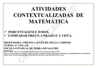 ATIVIDADES
CONTEXTUALIZADAS DE
MATEMÁTICA
 PORCENTAGEM E JUROS.
 COMPARAR PREÇO A PRAZO E À VISTA.
PROFESSORA: CRISTINA ALVES DE SOUZA CARDOSO
TURMA: 9º ANO A/B
ESCOLA ESTADUAL DE SERRA DO SALITRE
FONTE: http://www.educopedia.com.br/Cadastros/Aula/Visualizar.aspx?pgn_id=208.
http://crv.educacao.mg.gov.br/sistema_crv/index.aspx?&usr=pub&id_projeto=27&id_objeto=104107&id_pai=104082&tipo=li&n1=&n2=Módulos
Didáticos&n3=Ensino Fundamental&n4=Matemática&b=s&ordem=campo3&cp=B53C97&cb=mma.
 