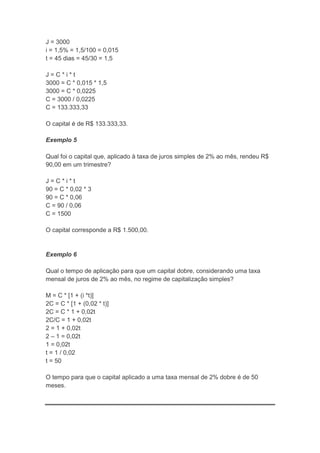 J = 3000
i = 1,5% = 1,5/100 = 0,015
t = 45 dias = 45/30 = 1,5
J=C*i*t
3000 = C * 0,015 * 1,5
3000 = C * 0,0225
C = 3000 / 0,0225
C = 133.333,33
O capital é de R$ 133.333,33.
Exemplo 5
Qual foi o capital que, aplicado à taxa de juros simples de 2% ao mês, rendeu R$
90,00 em um trimestre?
J=C*i*t
90 = C * 0,02 * 3
90 = C * 0,06
C = 90 / 0,06
C = 1500
O capital corresponde a R$ 1.500,00.

Exemplo 6
Qual o tempo de aplicação para que um capital dobre, considerando uma taxa
mensal de juros de 2% ao mês, no regime de capitalização simples?
M = C * [1 + (i *t)]
2C = C * [1 + (0,02 * t)]
2C = C * 1 + 0,02t
2C/C = 1 + 0,02t
2 = 1 + 0,02t
2 – 1 = 0,02t
1 = 0,02t
t = 1 / 0,02
t = 50
O tempo para que o capital aplicado a uma taxa mensal de 2% dobre é de 50
meses.

 