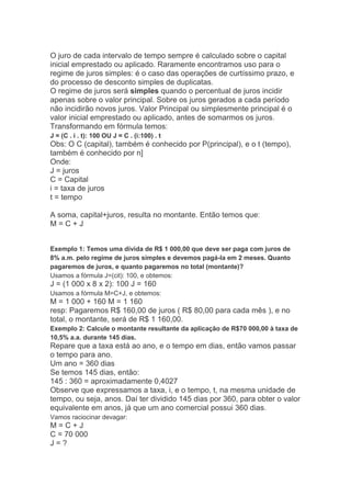 O juro de cada intervalo de tempo sempre é calculado sobre o capital
inicial emprestado ou aplicado. Raramente encontramos uso para o
regime de juros simples: é o caso das operações de curtíssimo prazo, e
do processo de desconto simples de duplicatas.
O regime de juros será simples quando o percentual de juros incidir
apenas sobre o valor principal. Sobre os juros gerados a cada período
não incidirão novos juros. Valor Principal ou simplesmente principal é o
valor inicial emprestado ou aplicado, antes de somarmos os juros.
Transformando em fórmula temos:
J = (C . i . t): 100 OU J = C . (i:100) . t

Obs: O C (capital), também é conhecido por P(principal), e o t (tempo),
também é conhecido por n]
Onde:
J = juros
C = Capital
i = taxa de juros
t = tempo
A soma, capital+juros, resulta no montante. Então temos que:
M=C+J
Exemplo 1: Temos uma dívida de R$ 1 000,00 que deve ser paga com juros de
8% a.m. pelo regime de juros simples e devemos pagá-la em 2 meses. Quanto
pagaremos de juros, e quanto pagaremos no total (montante)?
Usamos a fórmula J=(cit): 100, e obtemos:

J = (1 000 x 8 x 2): 100 J = 160
Usamos a fórmula M=C+J, e obtemos:

M = 1 000 + 160 M = 1 160
resp: Pagaremos R$ 160,00 de juros ( R$ 80,00 para cada mês ), e no
total, o montante, será de R$ 1 160,00.
Exemplo 2: Calcule o montante resultante da aplicação de R$70 000,00 à taxa de
10,5% a.a. durante 145 dias.

Repare que a taxa está ao ano, e o tempo em dias, então vamos passar
o tempo para ano.
Um ano = 360 dias
Se temos 145 dias, então:
145 : 360 = aproximadamente 0,4027
Observe que expressamos a taxa, i, e o tempo, t, na mesma unidade de
tempo, ou seja, anos. Daí ter dividido 145 dias por 360, para obter o valor
equivalente em anos, já que um ano comercial possui 360 dias.
Vamos raciocinar devagar:

M=C+J
C = 70 000
J=?

 