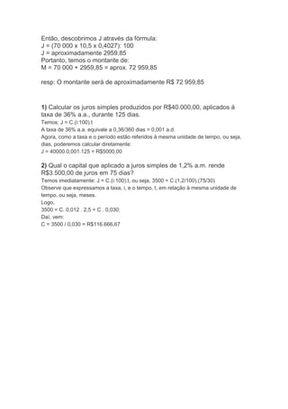 Então, descobrimos J através da fórmula:
J = (70 000 x 10,5 x 0,4027): 100
J = aproximadamente 2959,85
Portanto, temos o montante de:
M = 70 000 + 2959,85 = aprox. 72 959,85
resp: O montante será de aproximadamente R$ 72 959,85

1) Calcular os juros simples produzidos por R$40.000,00, aplicados à
taxa de 36% a.a., durante 125 dias.
Temos: J = C.(i:100).t
A taxa de 36% a.a. equivale a 0,36/360 dias = 0,001 a.d.
Agora, como a taxa e o período estão referidos à mesma unidade de tempo, ou seja,
dias, poderemos calcular diretamente:
J = 40000.0,001.125 = R$5000,00

2) Qual o capital que aplicado a juros simples de 1,2% a.m. rende
R$3.500,00 de juros em 75 dias?
Temos imediatamente: J = C.(i:100).t, ou seja, 3500 = C.(1,2/100).(75/30)
Observe que expressamos a taxa, i, e o tempo, t, em relação à mesma unidade de
tempo, ou seja, meses.
Logo,
3500 = C. 0,012 . 2,5 = C . 0,030;
Daí, vem:
C = 3500 / 0,030 = R$116.666,67

 