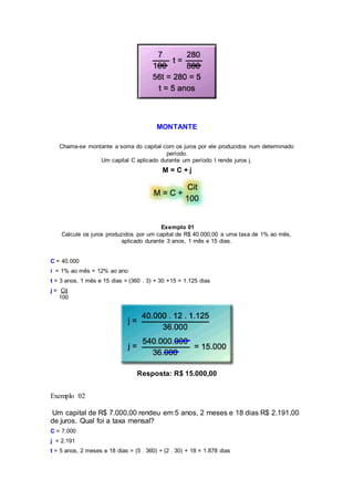 MONTANTE
Chama-se montante a soma do capital com os juros por ele produzidos num determinado
período.
Um capital C aplicado durante um período t rende juros j.
M = C + j
Exemplo 01
Calcule os juros produzidos por um capital de R$ 40.000,00 a uma taxa de 1% ao mês,
aplicado durante 3 anos, 1 mês e 15 dias.
C = 40.000
i = 1% ao mês = 12% ao ano
t = 3 anos, 1 mês e 15 dias = (360 . 3) + 30 +15 = 1.125 dias
j = Cit
100
Resposta: R$ 15.000,00
Exemplo 02
Um capital de R$ 7.000,00 rendeu em 5 anos, 2 meses e 18 dias R$ 2.191,00
de juros. Qual foi a taxa mensal?
C = 7.000
j = 2.191
t = 5 anos, 2 meses e 18 dias = (5 . 360) + (2 . 30) + 18 = 1.878 dias
 