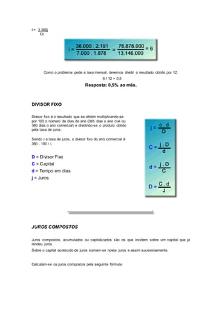 i = 3.300j
Ct
Como o problema pede a taxa mensal, devemos dividir o resultado obtido por 12:
6 / 12 = 0,5
Resposta: 0,5% ao mês.
DIVISOR FIXO
Divisor fixo é o resultado que se obtém multiplicando-se
por 100 o número de dias do ano (365 dias o ano civil ou
360 dias o ano comercial) e dividindo-se o produto obtido
pela taxa de juros.
Sendo i a taxa de juros, o divisor fixo do ano comercial é
360 . 100 / i.
D = Divisor Fixo
C = Capital
d = Tempo em dias
j = Juros
JUROS COMPOSTOS
Juros compostos, acumulados ou capitalizados são os que incidem sobre um capital que já
rendeu juros.
Sobre o capital acrescido de juros somam-se novos juros e assim sucessivamente.
Calculam-se os juros compostos pela seguinte fórmula:
 