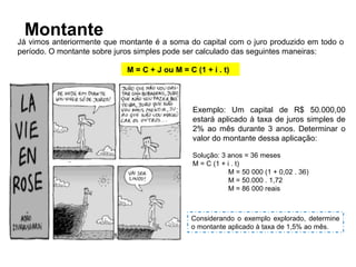 Montante
Já vimos anteriormente que montante é a soma do capital com o juro produzido em todo o
período. O montante sobre juros simples pode ser calculado das seguintes maneiras:
M = C + J ou M = C (1 + i . t)
Exemplo: Um capital de R$ 50.000,00
estará aplicado à taxa de juros simples de
2% ao mês durante 3 anos. Determinar o
valor do montante dessa aplicação:
Solução: 3 anos = 36 meses
M = C (1 + i . t)
M = 50 000 (1 + 0,02 . 36)
M = 50.000 . 1,72
M = 86 000 reais
Considerando o exemplo explorado, determine
o montante aplicado à taxa de 1,5% ao mês.
 