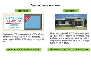 Descontos e acréscimos
O preço da TV corresponde a 100%. Quem
comprar à vista terá 15% de desconto, ou
seja, pagará 100% - 15% = 85% do preço da
TV.
85% de R$ 420,00 = 0,85 . 420 = 357
Descontos Acréscimos
Alexandre paga R$ 1.200,00 pelo aluguel
de sua casa. Lendo o contrato, ele
verificou que a partir do próximo mês o
aluguel será reajustado em 13%. Ou seja
100% + 13% = 113%
113% de R$ 1.200,00 = 1,13 . 1 200 = 1 356
 