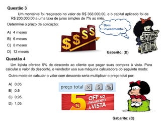 Questão 3
A) 4 meses
B) 6 meses
C) 8 meses
D) 12 meses Gabarito: (D)
Um montante foi resgatado no valor de R$ 368.000,00, e o capital aplicado foi de
R$ 200.000,00 a uma taxa de juros simples de 7% ao mês.
Determine o prazo da aplicação: Bom
investimento...
Questão 4
Um lojista oferece 5% de desconto ao cliente que pagar suas compras à vista. Para
calcular o valor do desconto, o vendedor usa sua máquina calculadora do seguinte modo:
Outro modo de calcular o valor com desconto seria multiplicar o preço total por:
A) 0,05
B) 0,5
C) 0,95
D) 1,05
Gabarito: (C)
 